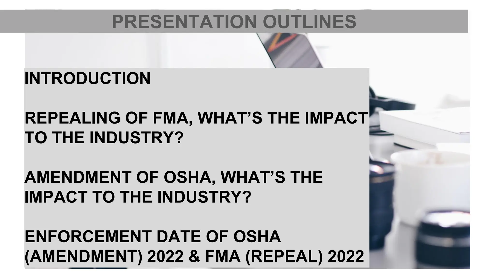 INTRODUCTION
REPEALING OF FMA, WHAT’S THE IMPACT
TO THE INDUSTRY?
AMENDMENT OF OSHA, WHAT’S THE
IMPACT TO THE INDUSTRY?
ENFORCEMENT DATE OF OSHA
(AMENDMENT) 2022 & FMA (REPEAL) 2022
PRESENTATION OUTLINES
 