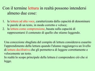 Con il termine lettura in realtà possono intendersi
almeno due cose:
1. la lettura ad alta voce, caratterizzata dalla capacità di denominare
le parole di un testo, in modo corretto e veloce;
2. la lettura come comprensione, basata sulla capacità di
rappresentarsi il contenuto di quello che stiamo leggendo.
Una concezione sbagliata del compito di lettura considerava esaurito
l'apprendimento della lettura quando l'alunno raggiungeva un livello
di lettura decifrativa che gli permetteva di leggere correttamente e
velocemente un testo.
In realtà lo scopo principale della lettura è comprendere ciò che si
legge.
 