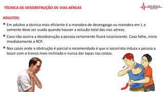 TÉCNICA DE DESOBSTRUÇÃO DE VIAS AÉREAS
ADULTOS:
 Em adultos a técnica mais eficiente é a manobra de desengasgo ou manobra em J, e
somente deve ser usada quando houver a oclusão total das vias aéreas.
 Caso não ocorra a desobstrução a pessoa certamente ficará inconsciente. Caso falhe, inicie
imediatamente a RCP.
 Nos casos onde a obstrução é parcial o recomendado é que o socorrista induza a pessoa a
tossir com o tronco mais inclinado e nunca dar tapas nas costas.
 