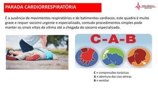 PARADA CARDIORRESPIRATÓRIA
É a ausência de movimentos respiratórios e de batimentos cardíacos, este quadro é muito
grave e requer socorro urgente e especializado, contudo procedimentos simples pode
manter os sinais vitais da vítima até a chegada do socorro especializado.
C = compressões torácicas
A = abertura das vias aéreas
B = ventilar
 