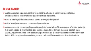 O QUE FAZER?
Após constatar a parada cardiorrespiratória, chame o socorro especializado
imediatamente informando o quadro clínico da vítima.
Faça a liberação das vias aéreas com a elevação do queixo.
Inicie imediatamente as compressões cardíacas.
A sequencia de compressões cardíacas devem ser feitas 30 vezes com afundamento de
5 a 6 cm a cada 2 insuflações, por 5 ciclos quando se tem as máscara pocket ou o
AMBU. Quando não se tem estes equipamentos ou o socorrista está sozinho deve ser
feitas 100 compressões no ritmo, a cada ciclo verificar o retorno dos sinais vitais.
 