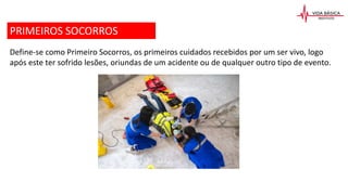 Define-se como Primeiro Socorros, os primeiros cuidados recebidos por um ser vivo, logo
após este ter sofrido lesões, oriundas de um acidente ou de qualquer outro tipo de evento.
PRIMEIROS SOCORROS
 
