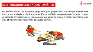 Os desfibriladores são aparelhos projetados para proporcionar um choque elétrico que
interrompe a atividade elétrica anormal (“anarquia”) de um coração doente; este choque
despolariza temporariamente um coração que pulsa de modo irregular, permitindo que
uma atividade de contração mais adequada se inicie.
DESFIBRILADOR EXTERNO AUTOMÁTICO
 