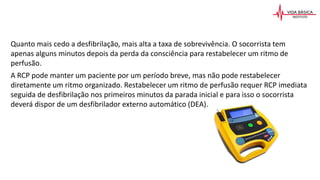 Quanto mais cedo a desfibrilação, mais alta a taxa de sobrevivência. O socorrista tem
apenas alguns minutos depois da perda da consciência para restabelecer um ritmo de
perfusão.
A RCP pode manter um paciente por um período breve, mas não pode restabelecer
diretamente um ritmo organizado. Restabelecer um ritmo de perfusão requer RCP imediata
seguida de desfibrilação nos primeiros minutos da parada inicial e para isso o socorrista
deverá dispor de um desfibrilador externo automático (DEA).
 