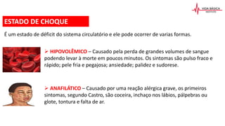 É um estado de déficit do sistema circulatório e ele pode ocorrer de varias formas.
ESTADO DE CHOQUE
 HIPOVOLÊMICO – Causado pela perda de grandes volumes de sangue
podendo levar à morte em poucos minutos. Os sintomas são pulso fraco e
rápido; pele fria e pegajosa; ansiedade; palidez e sudorese.
 ANAFILÁTICO – Causado por uma reação alérgica grave, os primeiros
sintomas, segundo Castro, são coceira, inchaço nos lábios, pálpebras ou
glote, tontura e falta de ar.
 