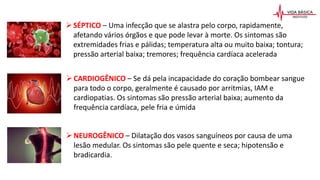 CARDIOGÊNICO – Se dá pela incapacidade do coração bombear sangue
para todo o corpo, geralmente é causado por arritmias, IAM e
cardiopatias. Os sintomas são pressão arterial baixa; aumento da
frequência cardíaca, pele fria e úmida
NEUROGÊNICO – Dilatação dos vasos sanguíneos por causa de uma
lesão medular. Os sintomas são pele quente e seca; hipotensão e
bradicardia.
SÉPTICO – Uma infecção que se alastra pelo corpo, rapidamente,
afetando vários órgãos e que pode levar à morte. Os sintomas são
extremidades frias e pálidas; temperatura alta ou muito baixa; tontura;
pressão arterial baixa; tremores; frequência cardíaca acelerada
 