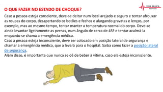 Caso a pessoa esteja consciente, deve-se deitar num local arejado e seguro e tentar afrouxar
as roupas do corpo, desapertando os botões e fechos e alargando gravatas e lenços, por
exemplo, mas ao mesmo tempo, tentar manter a temperatura normal do corpo. Deve-se
ainda levantar ligeiramente as pernas, num ângulo de cerca de 45º e tentar acalmá-la
enquanto se chama a emergência médica.
Caso a pessoa esteja inconsciente, deve ser colocado em posição lateral de segurança e
chamar a emergência médica, que a levará para o hospital. Saiba como fazer a posição lateral
de segurança.
Além disso, é importante que nunca se dê de beber à vítima, caso ela esteja inconsciente.
O QUE FAZER NO ESTADO DE CHOQUE?
 