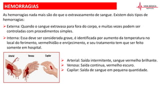 HEMORRAGIAS
As hemorragias nada mais são do que o extravasamento de sangue. Existem dois tipos de
hemorragias:
Externa: Quando o sangue extravasa para fora do corpo, e muitas vezes podem ser
controladas com procedimentos simples.
Interna: Essa deve ser considerada grave, é identificada por aumento da temperatura no
local do ferimento, vermelhidão e enrijecimento, e seu tratamento tem que ser feito
somente em hospital.
 Arterial: Saída intermitente, sangue vermelho brilhante.
 Venosa: Saída continua, vermelho escuro.
 Capilar: Saída de sangue em pequena quantidade.
 