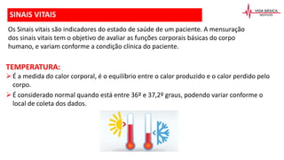 SINAIS VITAIS
Os Sinais vitais são indicadores do estado de saúde de um paciente. A mensuração
dos sinais vitais tem o objetivo de avaliar as funções corporais básicas do corpo
humano, e variam conforme a condição clínica do paciente.
TEMPERATURA:
É a medida do calor corporal, é o equilíbrio entre o calor produzido e o calor perdido pelo
corpo.
É considerado normal quando está entre 36º e 37,2º graus, podendo variar conforme o
local de coleta dos dados.
 