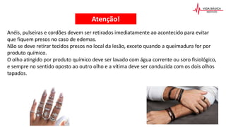 Anéis, pulseiras e cordões devem ser retirados imediatamente ao acontecido para evitar
que fiquem presos no caso de edemas.
Não se deve retirar tecidos presos no local da lesão, exceto quando a queimadura for por
produto químico.
O olho atingido por produto químico deve ser lavado com água corrente ou soro fisiológico,
e sempre no sentido oposto ao outro olho e a vítima deve ser conduzida com os dois olhos
tapados.
Atenção!
 
