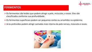 FERIMENTOS
Os ferimentos são lesões que podem atingir a pele, músculos, e ossos. Eles são
classificados conforme sua profundidade.
Os ferimentos superficiais podem ser pequenos cortes ou arranhões na epiderme.
Já os profundos podem atingir camadas mais interna da pele nervos, músculos e ossos.
 