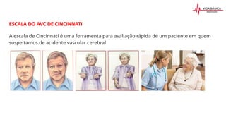 ESCALA DO AVC DE CINCINNATI
A escala de Cincinnati é uma ferramenta para avaliação rápida de um paciente em quem
suspeitamos de acidente vascular cerebral.
 