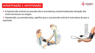 A hipertensão arterial ou pressão alta é uma doença caracterizada pela elevação dos
níveis tensionais no sangue.
 Hipotensão, ou pressão baixa, significa que a sua pressão arterial é mais baixa do que o
esperado.
HIPERTENSÃO E HIPOTENSÃO
 