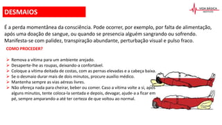 É a perda momentânea da consciência. Pode ocorrer, por exemplo, por falta de alimentação,
após uma doação de sangue, ou quando se presencia alguém sangrando ou sofrendo.
Manifesta-se com palidez, transpiração abundante, perturbação visual e pulso fraco.
COMO PROCEDER?
 Remova a vítima para um ambiente arejado.
 Desaperte-lhe as roupas, deixando-a confortável.
 Coloque a vítima deitada de costas, com as pernas elevadas e a cabeça baixa.
 Se o desmaio durar mais de dois minutos, procure auxílio médico.
 Mantenha sempre as vias aéreas livres.
 Não ofereça nada para cheirar, beber ou comer. Caso a vítima volte a si, após
alguns minutos, tente coloca-la sentada e depois, devagar, ajude-a a ficar em
pé, sempre amparando-a até ter certeza de que voltou ao normal.
DESMAIOS
 