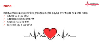 PULSO:
Habitualmente para controle e monitoramento o pulso é verificado no ponto radial.
 Adulto 60 a 100 BPM
 Adolescentes 60 a 90 BPM
 Criança 75 a 140 BPM
 Lactente 120 a 160 BPM
 