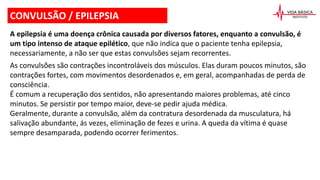 CONVULSÃO / EPILEPSIA
A epilepsia é uma doença crônica causada por diversos fatores, enquanto a convulsão, é
um tipo intenso de ataque epilético, que não indica que o paciente tenha epilepsia,
necessariamente, a não ser que estas convulsões sejam recorrentes.
As convulsões são contrações incontroláveis dos músculos. Elas duram poucos minutos, são
contrações fortes, com movimentos desordenados e, em geral, acompanhadas de perda de
consciência.
É comum a recuperação dos sentidos, não apresentando maiores problemas, até cinco
minutos. Se persistir por tempo maior, deve-se pedir ajuda médica.
Geralmente, durante a convulsão, além da contratura desordenada da musculatura, há
salivação abundante, ás vezes, eliminação de fezes e urina. A queda da vítima é quase
sempre desamparada, podendo ocorrer ferimentos.
 