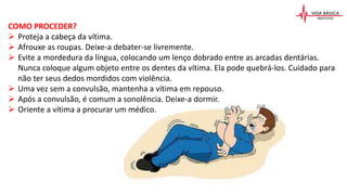 COMO PROCEDER?
 Proteja a cabeça da vítima.
 Afrouxe as roupas. Deixe-a debater-se livremente.
 Evite a mordedura da língua, colocando um lenço dobrado entre as arcadas dentárias.
Nunca coloque algum objeto entre os dentes da vítima. Ela pode quebrá-los. Cuidado para
não ter seus dedos mordidos com violência.
 Uma vez sem a convulsão, mantenha a vítima em repouso.
 Após a convulsão, é comum a sonolência. Deixe-a dormir.
 Oriente a vítima a procurar um médico.
 