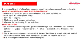 É um desequilíbrio do nível de glicose no sangue e seu tratamento merece urgência e em hospital
COMO RECONHECER A QUEDA DE GLICOSE NO DIABÉTICO?
 Alteração da respiração, que se torna mais rápida, com sensação de cansaço.
 Pulso rápido. Há aceleração do coração.
 Sensação de fraqueza.
 Mudança na aparência, com tremor fino.
 Alteração do nível de consciência e ansiedade.
COMO PROCEDER?
 Dê imediatamente orientação para que a vitima coma algo doce. Um copo de água com duas
colheres (de sopa) de açúcar, uma barra de chocolate ou balas são técnicas domésticas mais
comuns.
 Não se preocupe com a quantidade de açúcar que está oferecendo. A falta de glicose no sangue à
perda da consciência, pois o açúcar é fundamental para o metabolismo do cérebro.
 Não deixe de procurar uma ajuda médica em seguida.
DIABETES
 