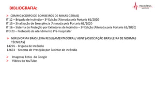 BIBLIOGRAFIA:
 CBMMG (CORPO DE BOMBEIROS DE MINAS GERAIS)
IT 12 – Brigada de Incêndio – 3ª Edição (Alterada pela Portaria 61/2020
IT 15 – Sinalização de Emergência (Alterada pela Portaria 61/2020
IT 16 – Sistema de Proteção por Extintores de Incêndio – 3ª Edição (Alterada pela Portaria 61/2020)
ITO 23 – Protocolo de Atendimento Pré-hospitalar
 NBR (NORMA BRASILEIRA REGULAMENTADORA) / ABNT (ASSOCIAÇÃO BRASILEIRA DE NORMAS
TÉCNICAS)
14276 – Brigada de Incêndio
12693 – Sistema de Proteção por Extintor de Incêndio
 Imagens/ Fotos do Google
 Vídeos do YouTube
 