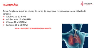 RESPIRAÇÃO:
Tem a função de suprir as células do corpo de oxigênio e retirar o excesso de dióxido de
carbono.
 Adulto 12 a 20 IRPM
 Adolescente 16 a 20 IRPM
 Criança 20 a 32 IRPM
 Lactente 30 a 50 IRPM
IRPM = INCURSÕES RESPIRATÓRIAS POR MINUTO
 