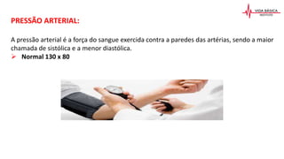 PRESSÃO ARTERIAL:
A pressão arterial é a força do sangue exercida contra a paredes das artérias, sendo a maior
chamada de sistólica e a menor diastólica.
 Normal 130 x 80
 