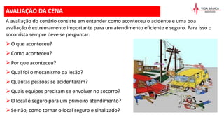 AVALIAÇÃO DA CENA
A avaliação do cenário consiste em entender como aconteceu o acidente e uma boa
avaliação é extremamente importante para um atendimento eficiente e seguro. Para isso o
socorrista sempre deve se perguntar:
O que aconteceu?
Como aconteceu?
Por que aconteceu?
Qual foi o mecanismo da lesão?
Quantas pessoas se acidentaram?
Quais equipes precisam se envolver no socorro?
O local é seguro para um primeiro atendimento?
Se não, como tornar o local seguro e sinalizado?
 