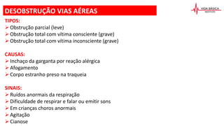 TIPOS:
Obstrução parcial (leve)
Obstrução total com vítima consciente (grave)
Obstrução total com vítima inconsciente (grave)
CAUSAS:
Inchaço da garganta por reação alérgica
Afogamento
Corpo estranho preso na traqueia
SINAIS:
Ruídos anormais da respiração
Dificuldade de respirar e falar ou emitir sons
Em crianças choros anormais
Agitação
Cianose
DESOBSTRUÇÃO VIAS AÉREAS
 
