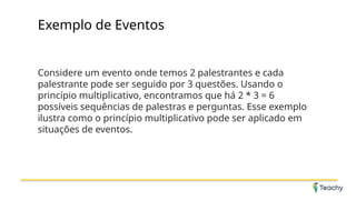 Exemplo de Eventos
Considere um evento onde temos 2 palestrantes e cada
palestrante pode ser seguido por 3 questões. Usando o
princípio multiplicativo, encontramos que há 2 * 3 = 6
possíveis sequências de palestras e perguntas. Esse exemplo
ilustra como o princípio multiplicativo pode ser aplicado em
situações de eventos.
 