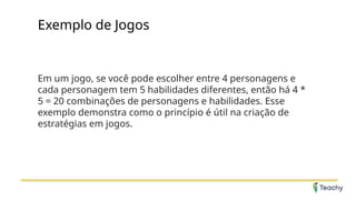 Exemplo de Jogos
Em um jogo, se você pode escolher entre 4 personagens e
cada personagem tem 5 habilidades diferentes, então há 4 *
5 = 20 combinações de personagens e habilidades. Esse
exemplo demonstra como o princípio é útil na criação de
estratégias em jogos.
 