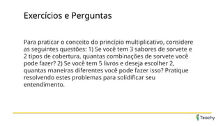 Exercícios e Perguntas
Para praticar o conceito do princípio multiplicativo, considere
as seguintes questões: 1) Se você tem 3 sabores de sorvete e
2 tipos de cobertura, quantas combinações de sorvete você
pode fazer? 2) Se você tem 5 livros e deseja escolher 2,
quantas maneiras diferentes você pode fazer isso? Pratique
resolvendo estes problemas para solidificar seu
entendimento.
 