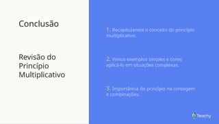 Conclusão
Revisão do
Princípio
Multiplicativo
1. Recapitulamos o conceito do princípio
multiplicativo.
2. Vimos exemplos simples e como
aplicá-lo em situações complexas.
3. Importância do princípio na contagem
e combinações.
 