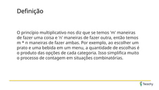 Definição
O princípio multiplicativo nos diz que se temos 'm' maneiras
de fazer uma coisa e 'n' maneiras de fazer outra, então temos
m * n maneiras de fazer ambas. Por exemplo, ao escolher um
prato e uma bebida em um menu, a quantidade de escolhas é
o produto das opções de cada categoria. Isso simplifica muito
o processo de contagem em situações combinatórias.
 