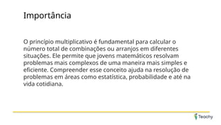 Importância
O princípio multiplicativo é fundamental para calcular o
número total de combinações ou arranjos em diferentes
situações. Ele permite que jovens matemáticos resolvam
problemas mais complexos de uma maneira mais simples e
eficiente. Compreender esse conceito ajuda na resolução de
problemas em áreas como estatística, probabilidade e até na
vida cotidiana.
 