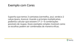 Exemplo com Cores
Suponha que temos 3 camisetas (vermelha, azul, verde) e 2
calças (jeans, branca). Usando o princípio multiplicativo,
podemos calcular que existem 3 * 2 = 6 combinações
possíveis de roupas. Esses exemplos simples mostram como
as escolhas podem ser combinadas de maneira eficaz.
 