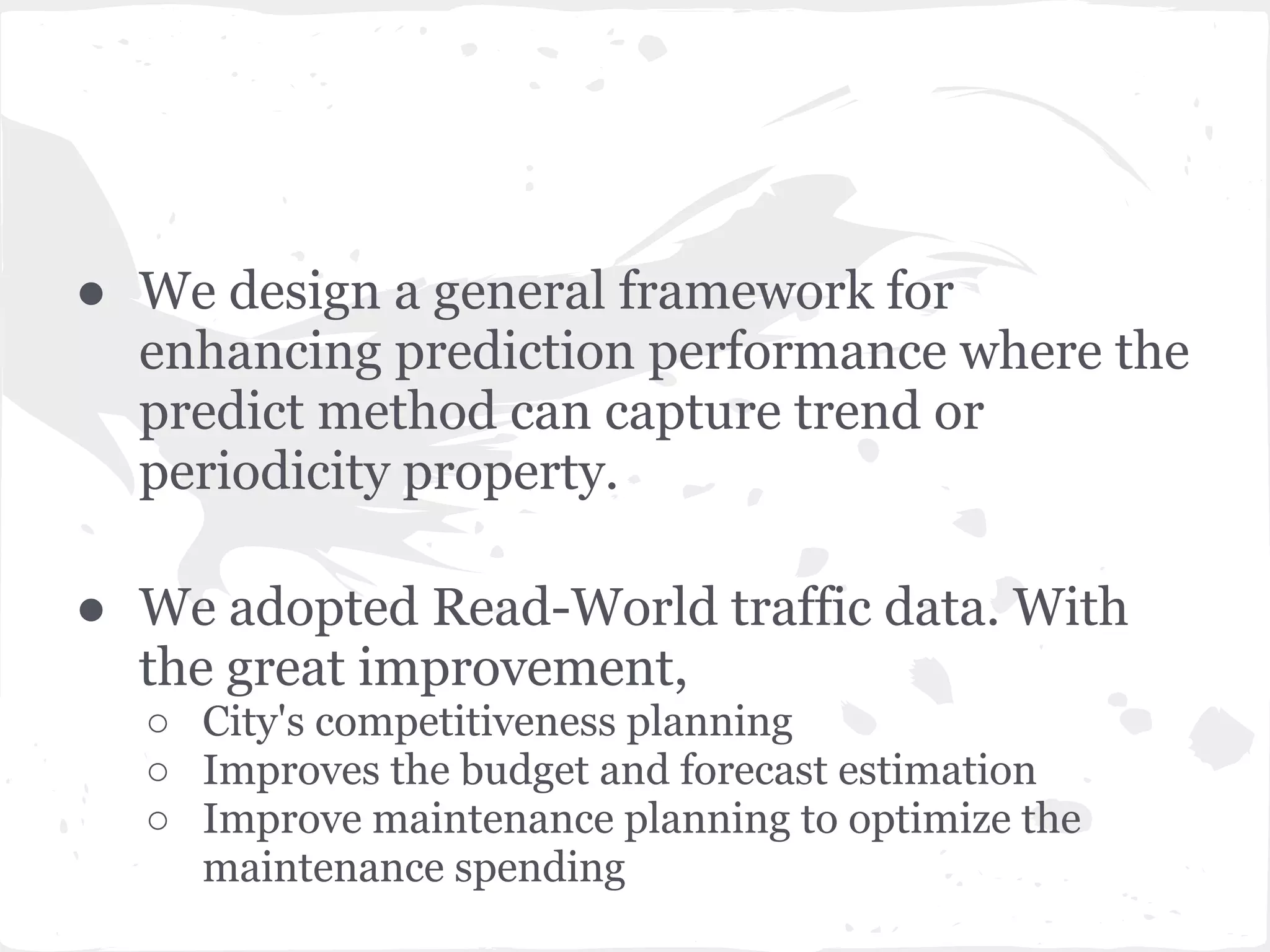 ● We design a general framework for
enhancing prediction performance where the
predict method can capture trend or
periodicity property.
● We adopted Read-World traffic data. With
the great improvement,
○ City's competitiveness planning
○ Improves the budget and forecast estimation
○ Improve maintenance planning to optimize the
maintenance spending
 