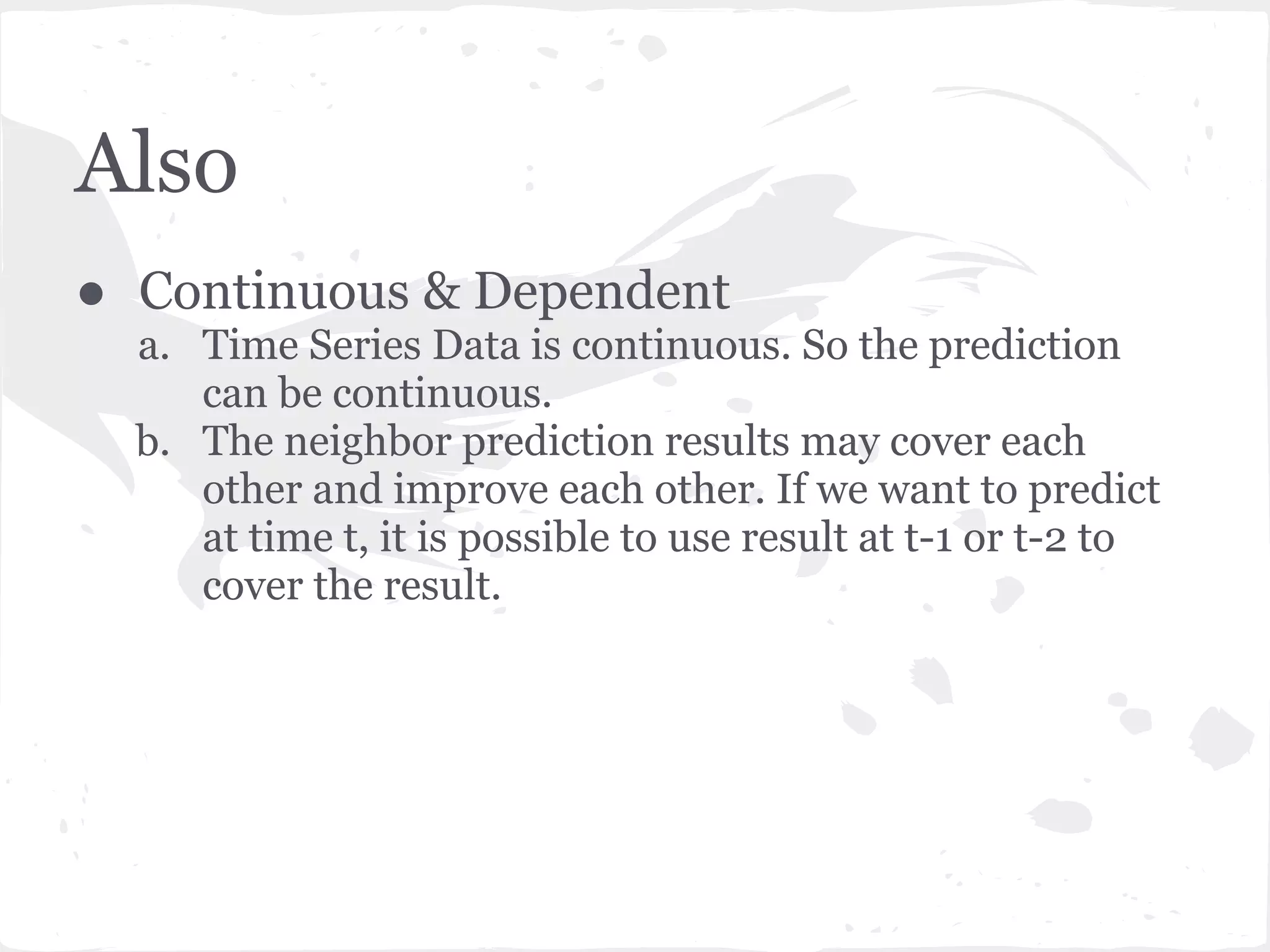 Also
● Continuous & Dependent
a. Time Series Data is continuous. So the prediction
can be continuous.
b. The neighbor prediction results may cover each
other and improve each other. If we want to predict
at time t, it is possible to use result at t-1 or t-2 to
cover the result.
 