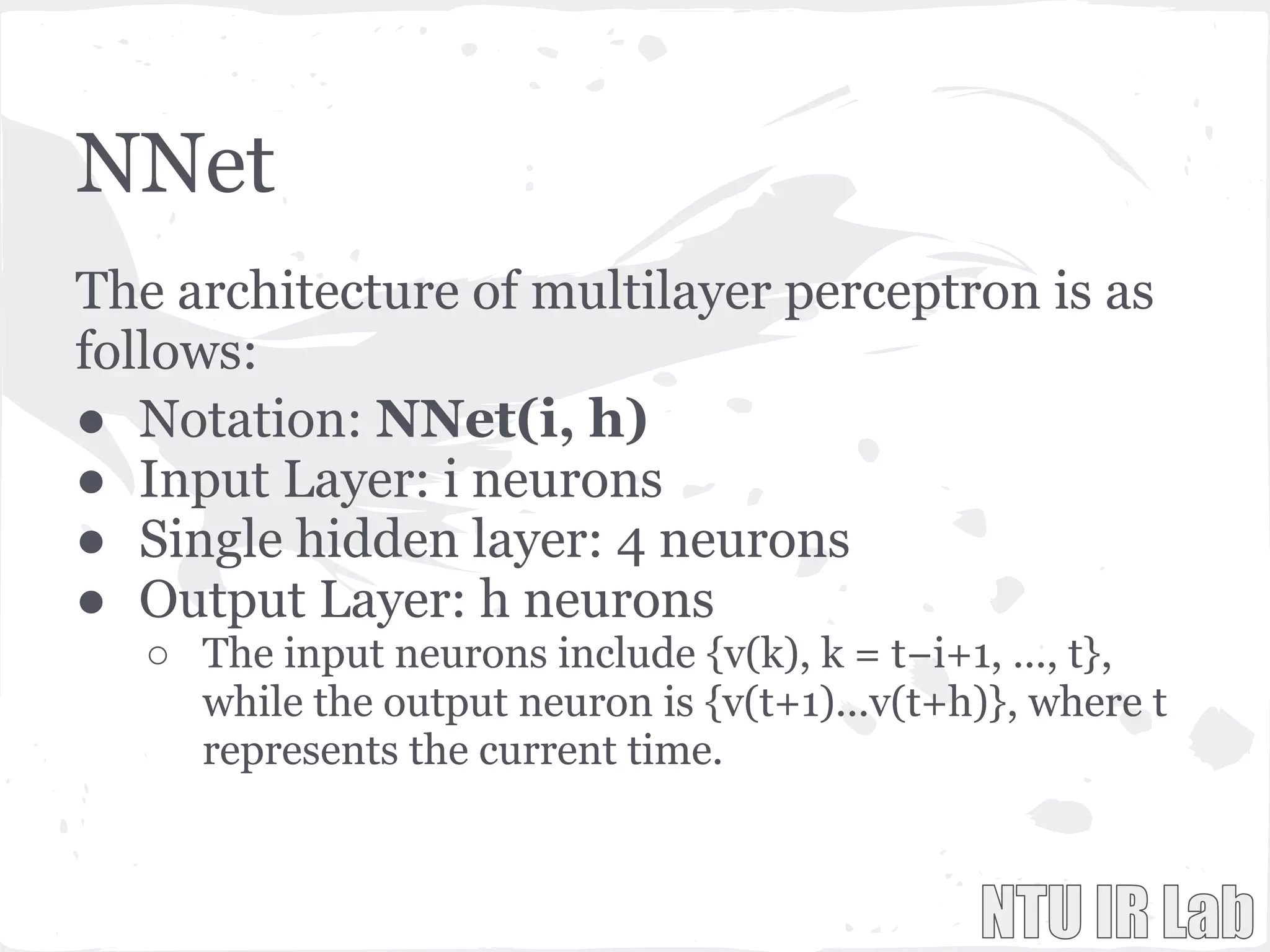 NNet
The architecture of multilayer perceptron is as
follows:
● Notation: NNet(i, h)
● Input Layer: i neurons
● Single hidden layer: 4 neurons
● Output Layer: h neurons
○ The input neurons include {v(k), k = t−i+1, ..., t},
while the output neuron is {v(t+1)...v(t+h)}, where t
represents the current time.
 