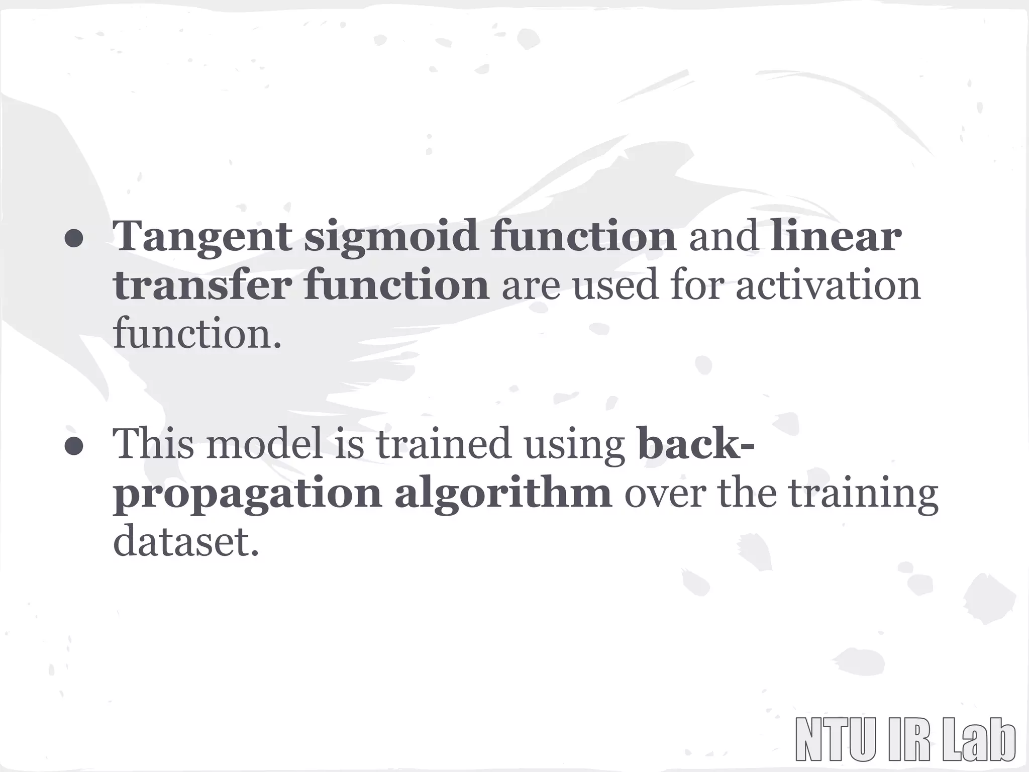 ● Tangent sigmoid function and linear
transfer function are used for activation
function.
● This model is trained using back-
propagation algorithm over the training
dataset.
 