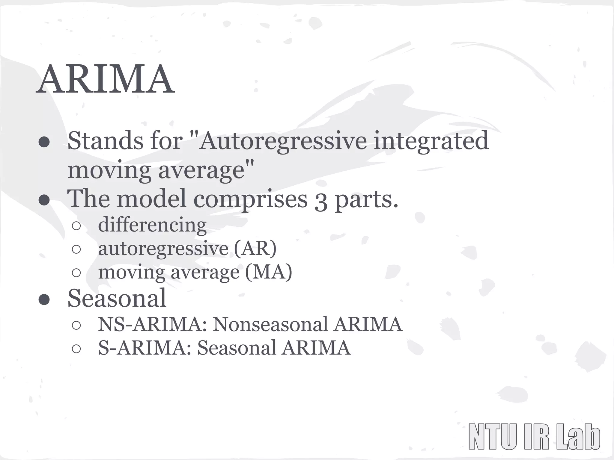 ARIMA
● Stands for "Autoregressive integrated
moving average"
● The model comprises 3 parts.
○ differencing
○ autoregressive (AR)
○ moving average (MA)
● Seasonal
○ NS-ARIMA: Nonseasonal ARIMA
○ S-ARIMA: Seasonal ARIMA
 