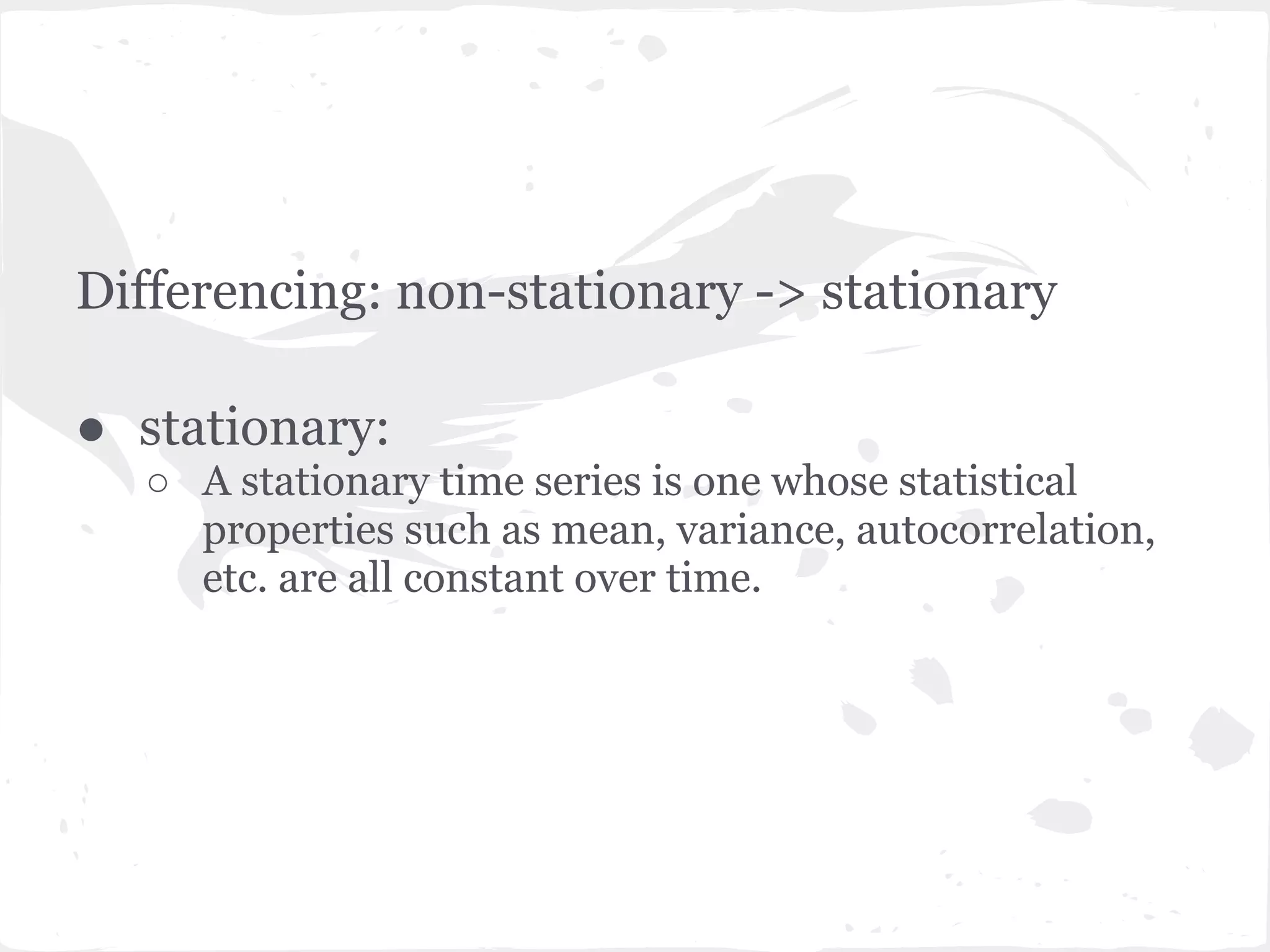 Differencing: non-stationary -> stationary
● stationary:
○ A stationary time series is one whose statistical
properties such as mean, variance, autocorrelation,
etc. are all constant over time.
 
