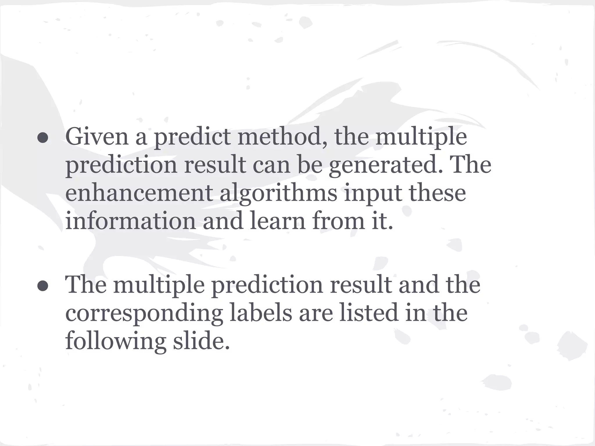● Given a predict method, the multiple
prediction result can be generated. The
enhancement algorithms input these
information and learn from it.
● The multiple prediction result and the
corresponding labels are listed in the
following slide.
 
