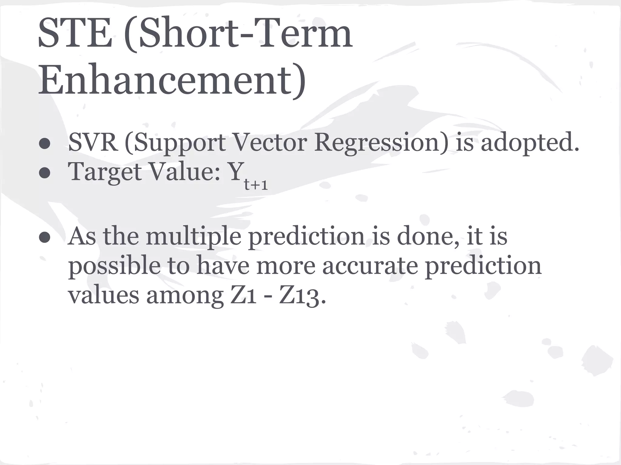 STE (Short-Term
Enhancement)
● SVR (Support Vector Regression) is adopted.
● Target Value: Yt+1
● As the multiple prediction is done, it is
possible to have more accurate prediction
values among Z1 - Z13.
 