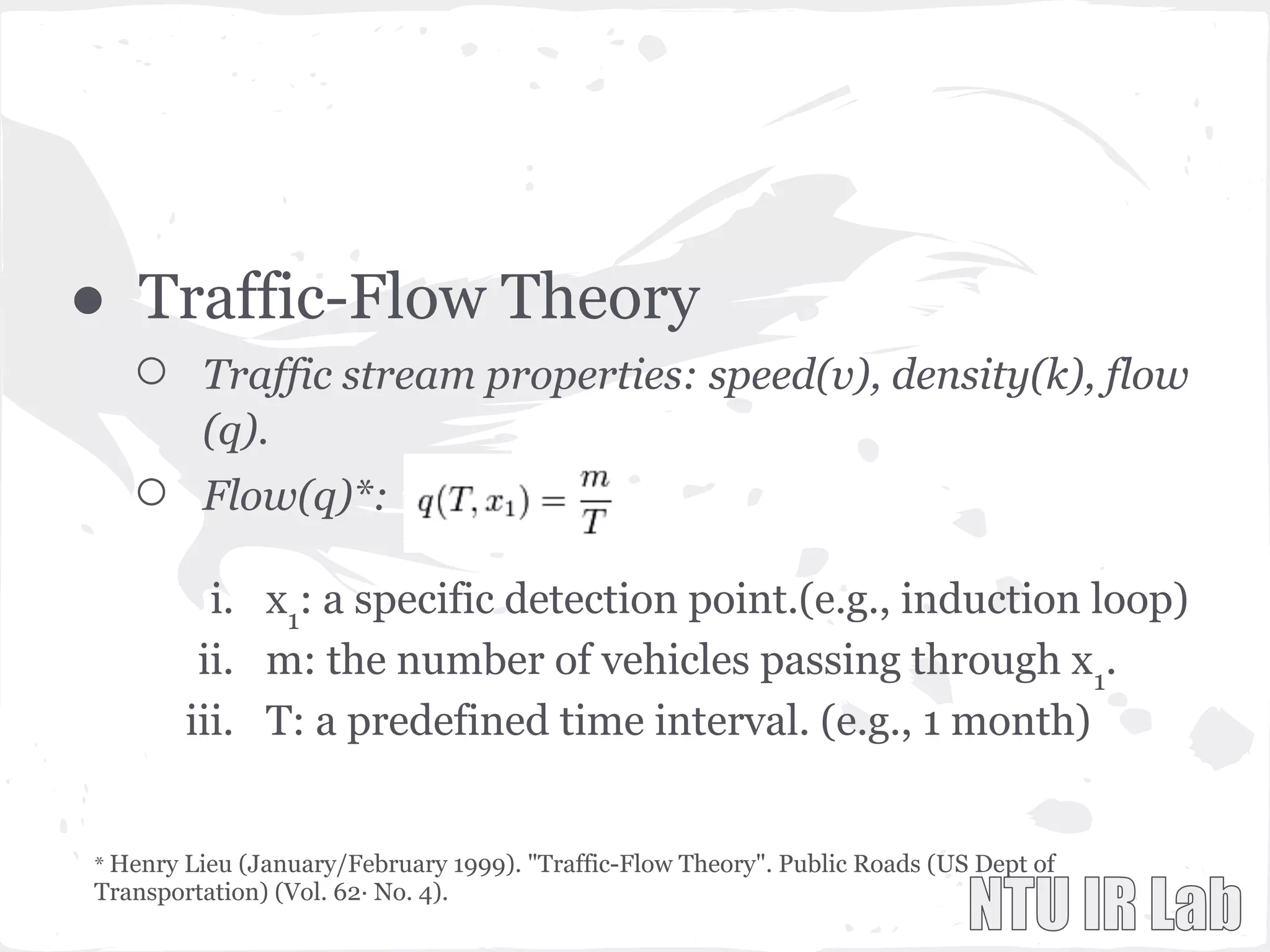 ● Traffic-Flow Theory
○ Traffic stream properties: speed(v), density(k), flow
(q).
○ Flow(q)*:
i. x1
: a specific detection point.(e.g., induction loop)
ii. m: the number of vehicles passing through x1
.
iii. T: a predefined time interval. (e.g., 1 month)
* Henry Lieu (January/February 1999). "Traffic-Flow Theory". Public Roads (US Dept of
Transportation) (Vol. 62· No. 4).
 
