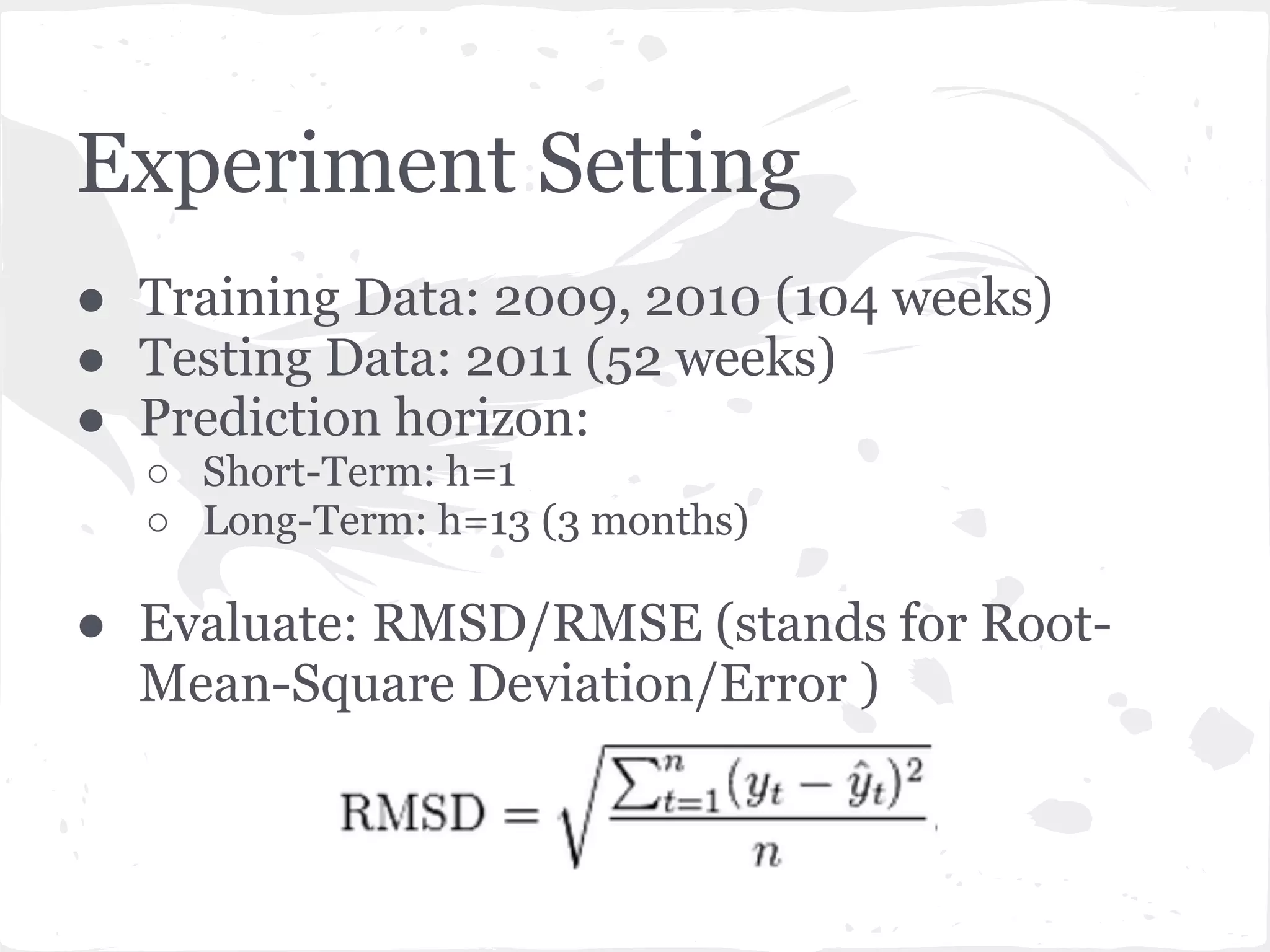 Experiment Setting
● Training Data: 2009, 2010 (104 weeks)
● Testing Data: 2011 (52 weeks)
● Prediction horizon:
○ Short-Term: h=1
○ Long-Term: h=13 (3 months)
● Evaluate: RMSD/RMSE (stands for Root-
Mean-Square Deviation/Error )
 