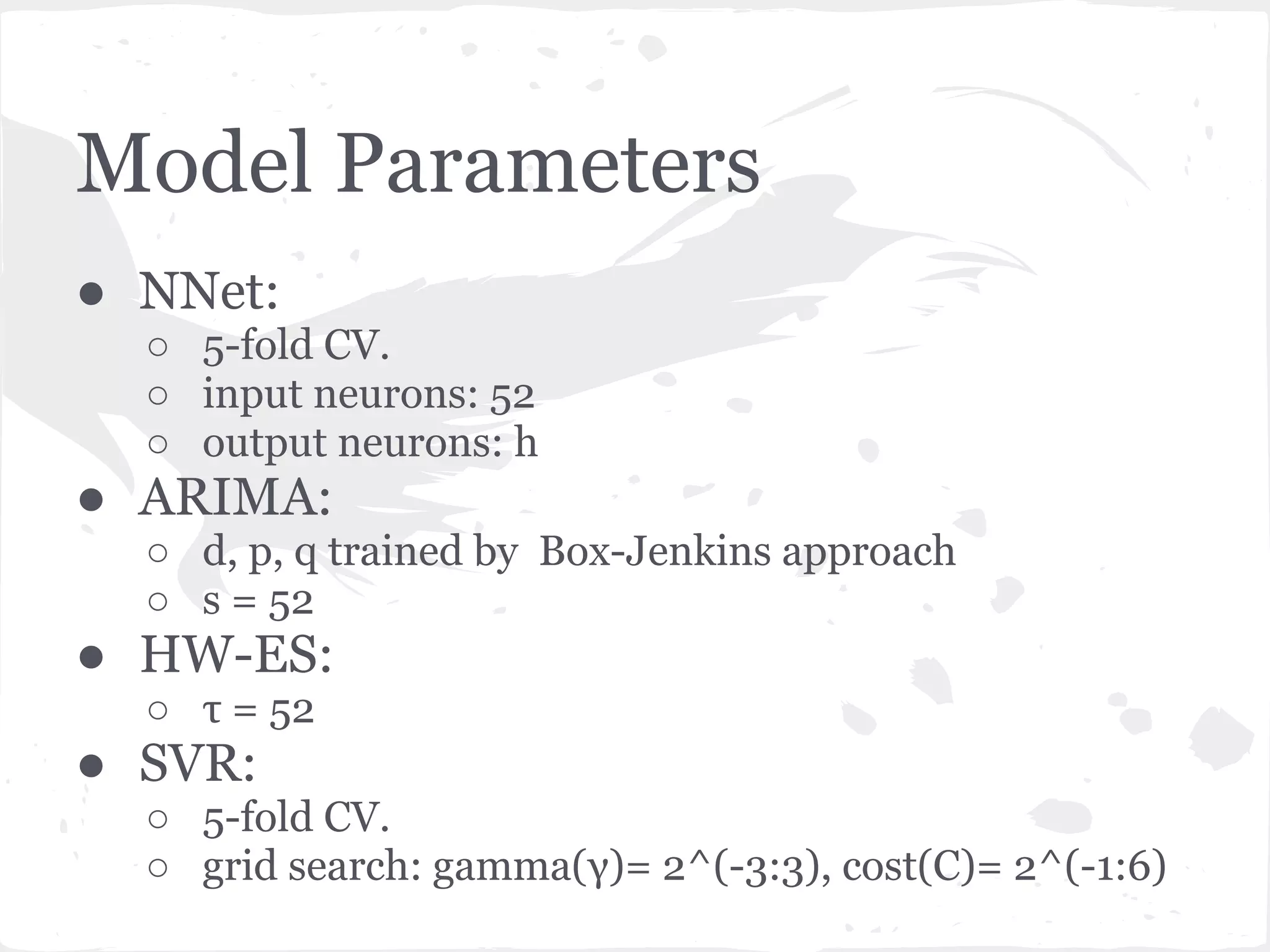 Model Parameters
● NNet:
○ 5-fold CV.
○ input neurons: 52
○ output neurons: h
● ARIMA:
○ d, p, q trained by Box-Jenkins approach
○ s = 52
● HW-ES:
○ τ = 52
● SVR:
○ 5-fold CV.
○ grid search: gamma(γ)= 2^(-3:3), cost(C)= 2^(-1:6)
 