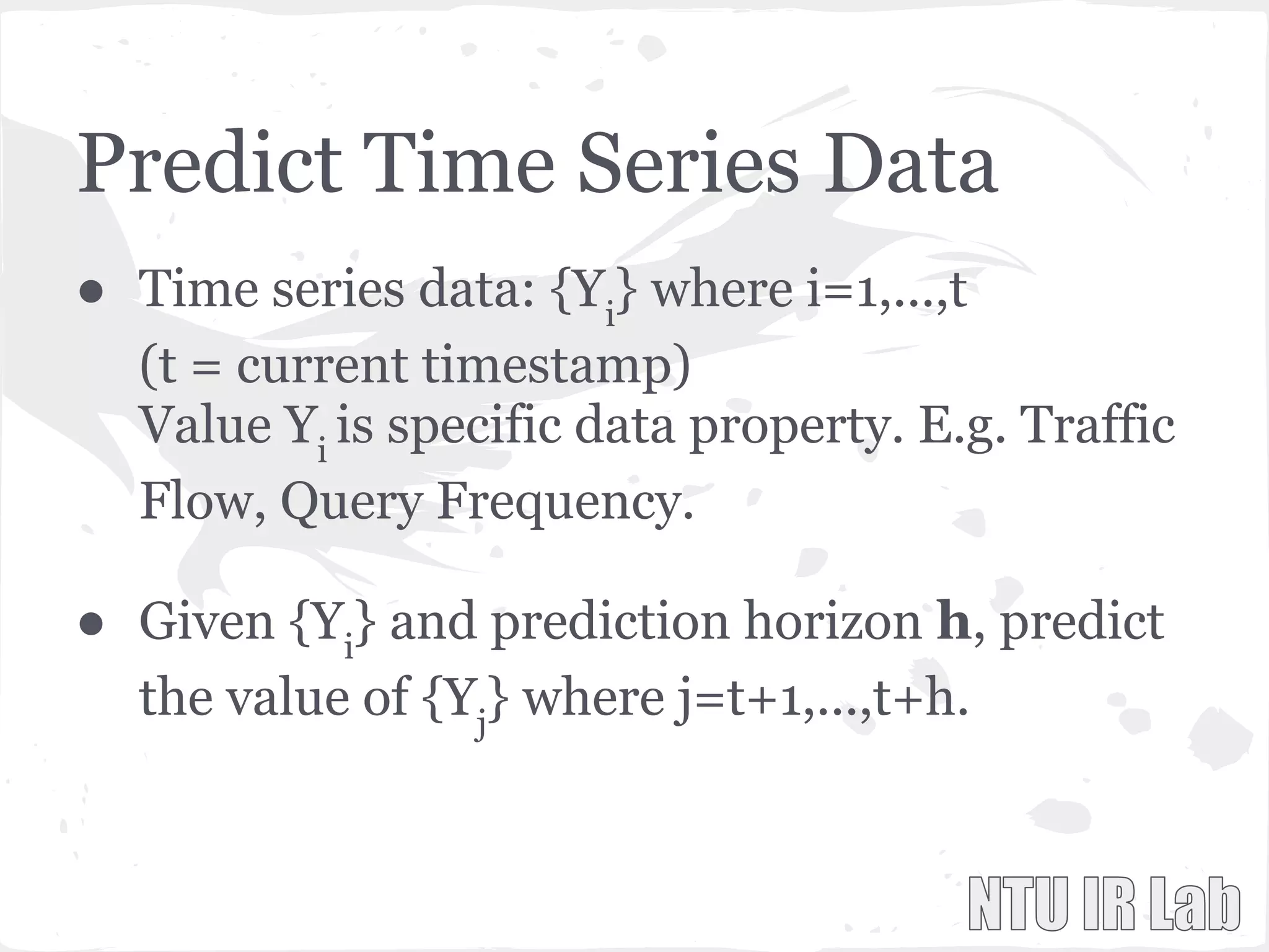Predict Time Series Data
● Time series data: {Yi
} where i=1,...,t
(t = current timestamp)
Value Yi
is specific data property. E.g. Traffic
Flow, Query Frequency.
● Given {Yi
} and prediction horizon h, predict
the value of {Yj
} where j=t+1,...,t+h.
 