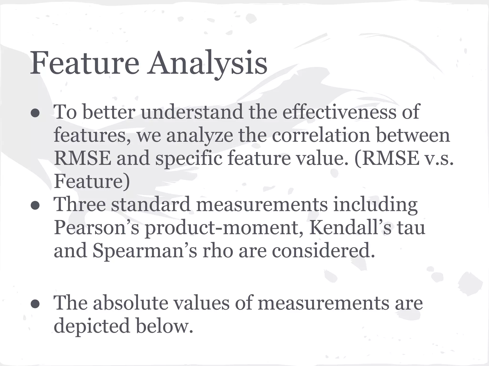 Feature Analysis
● To better understand the effectiveness of
features, we analyze the correlation between
RMSE and specific feature value. (RMSE v.s.
Feature)
● Three standard measurements including
Pearson’s product-moment, Kendall’s tau
and Spearman’s rho are considered.
● The absolute values of measurements are
depicted below.
 