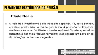 IV CURSO DE FORMAÇÃO PROFISSIONAL POLÍCIA PENAL
ACADEMIA DE POLÍCIA PENAL - SEAP/RN
ELEMENTOS HISTÓRICOS DA PRISÃO
Idade Média
A ideia de pena privativa de liberdade não aparece. Há, nesse período,
um claro predomínio do direito germânico. A privação da liberdade
continua a ter uma ﬁnalidade custodial aplicável àqueles que seriam
submetidos aos mais terríveis tormentos exigidos por um povo ávido
de distrações bárbaras e sangrentas.
 