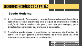 IV CURSO DE FORMAÇÃO PROFISSIONAL POLÍCIA PENAL
ACADEMIA DE POLÍCIA PENAL - SEAP/RN
ELEMENTOS HISTÓRICOS DA PRISÃO
Idade Moderna
A constituição do Estado com o desenvolvimento dos modelos político,
econômico e social organizado sob a lógica do capitalismo reﬂete a
posição da Idade Moderna da pena, marcada, por exemplo, pelas
diﬁculdades econômicas que afetaram a população.
A miséria predominava e culminava no aumento signiﬁcativo da
pobre- za, o que gerava o cometimento de delitos cada vez mais
acentuados, principalmente os patrimoniais.
 