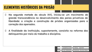IV CURSO DE FORMAÇÃO PROFISSIONAL POLÍCIA PENAL
ACADEMIA DE POLÍCIA PENAL - SEAP/RN
ELEMENTOS HISTÓRICOS DA PRISÃO
Na segunda metade do século XVI, iniciou-se um movimento de
grande transcendência no desenvolvimento das penas privativas de
liberdade: a criação e construção de prisões organizadas para a
correção dos apenados.
A ﬁnalidade da instituição, supostamente, consistia na reforma dos
delinquentes por meio do trabalho e disciplina.
 